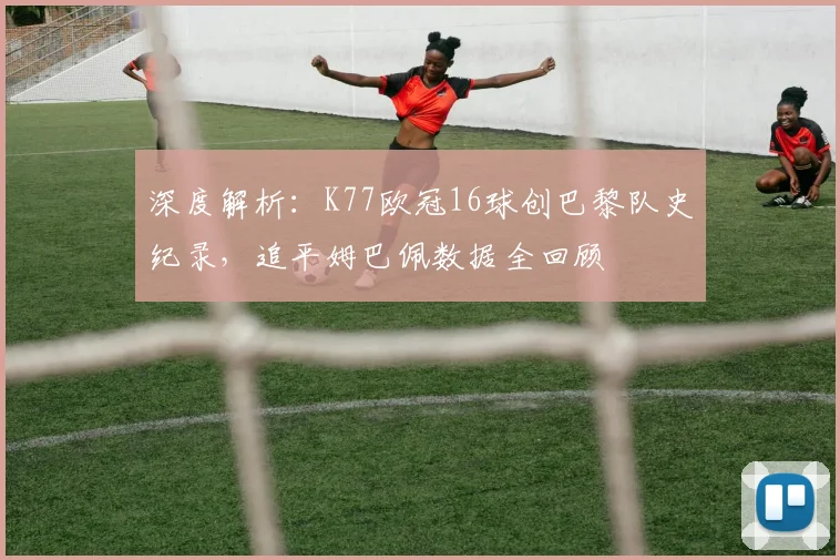 深度解析：K77欧冠16球创巴黎队史纪录，追平姆巴佩数据全回顾