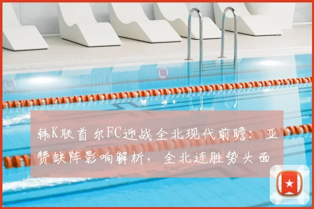 韩K联首尔FC迎战全北现代前瞻：亚赞缺阵影响解析，全北连胜势头面临考验