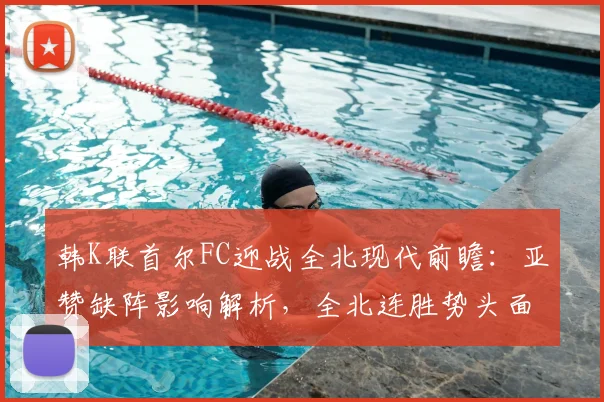 韩K联首尔FC迎战全北现代前瞻：亚赞缺阵影响解析，全北连胜势头面临考验