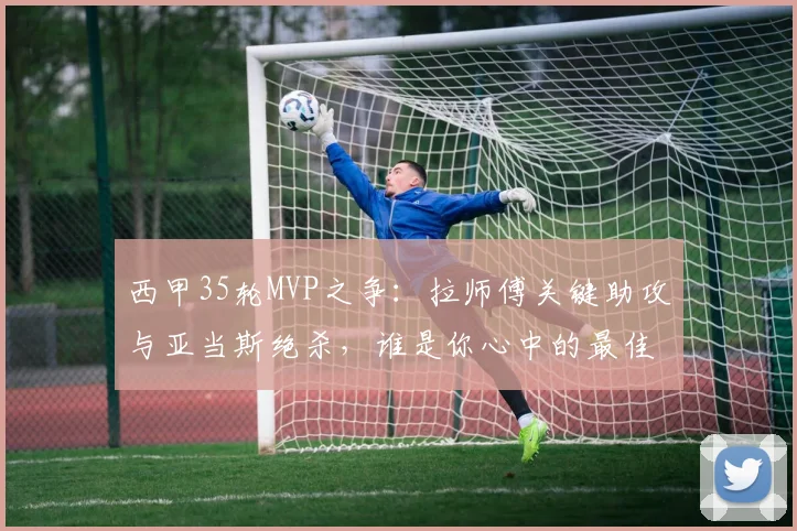 西甲35轮MVP之争：拉师傅关键助攻与亚当斯绝杀，谁是你心中的最佳？